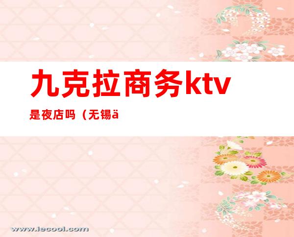 九克拉商务ktv是夜店吗(无锡九克拉商务ktv消费)