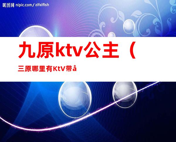 九原ktv公主(三原哪里有KtV带公主的)