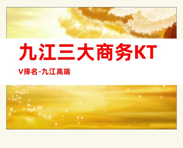 九江三大商务KTV排名-九江高端享受的好玩的夜总会