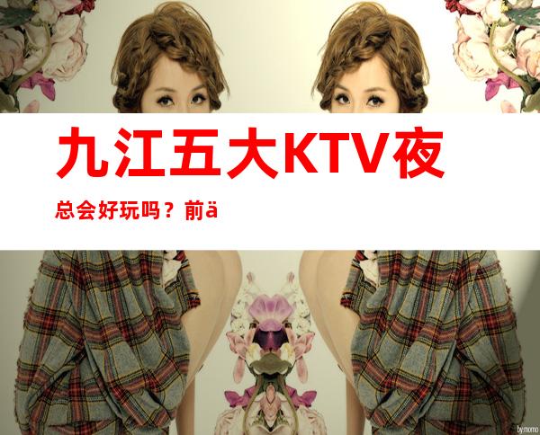 九江五大KTV夜总会好玩吗?前五大商务KTV宴请订房