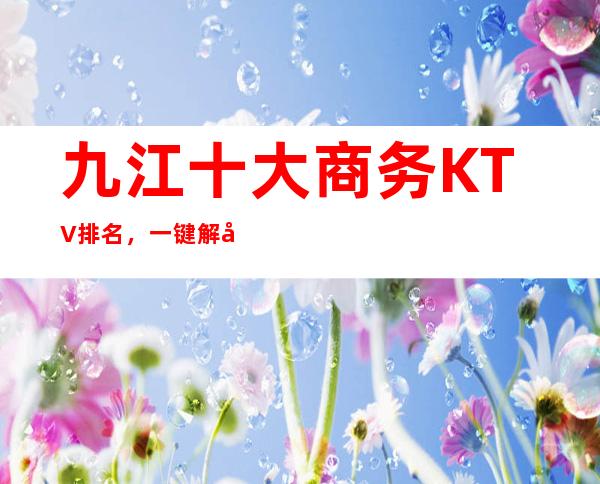 九江十大商务KTV排名，一键解决商务接待烦恼