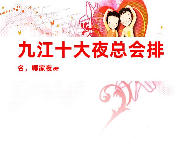九江十大夜总会排名,哪家夜总会比较好