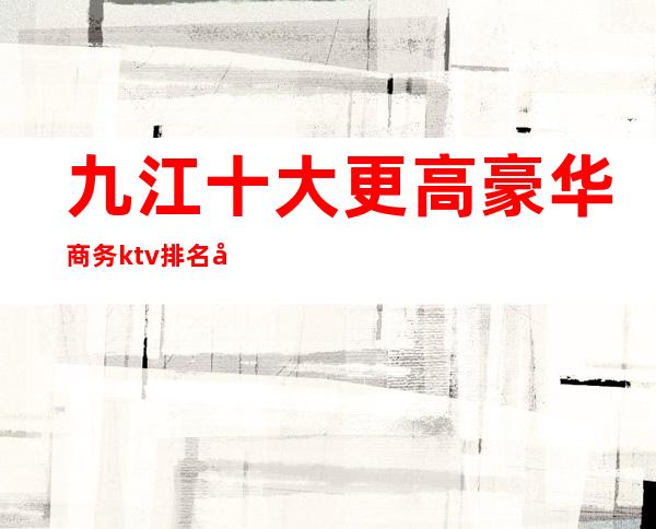 九江十大更高豪华商务ktv排名 十大商务KTV你玩过几家