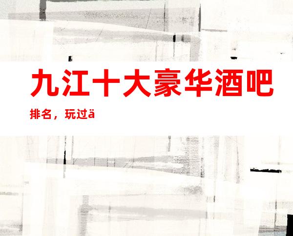 九江十大豪华酒吧排名，玩过不后悔商务会所介绍详情