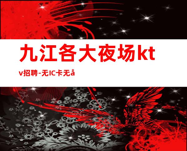 九江各大夜场ktv招聘-无IC卡无入职费穿自己衣服上班