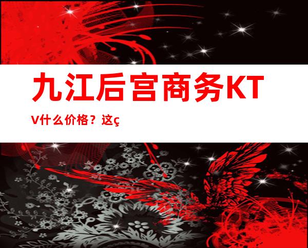 九江后宫商务KTV什么价格？这篇文章带你了解内部 – 无锡新区江溪街道商务KTV