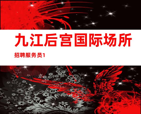 九江后宫国际场所招聘服务员10起步【当天上班/不收任何费用】