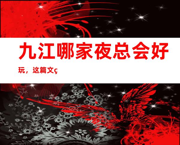 九江哪家夜总会好玩，这篇文章一键解决你选择困难