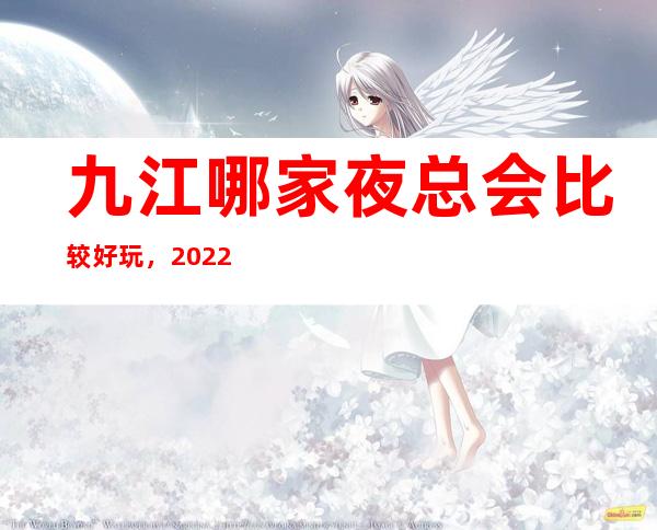 九江哪家夜总会比较好玩，2022让你对夜场新的认识