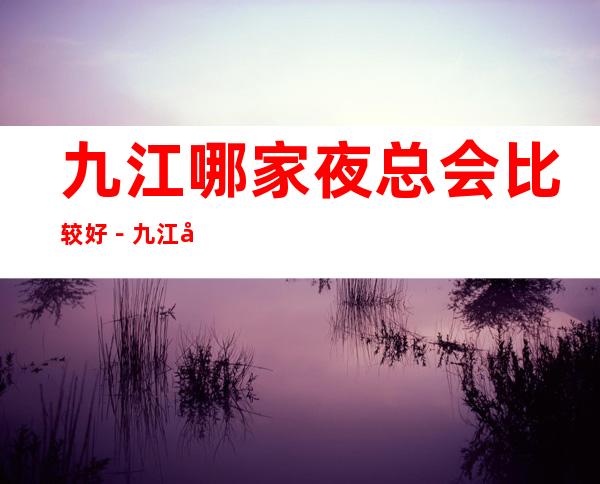 九江哪家夜总会比较好-九江十大商务KTV排行