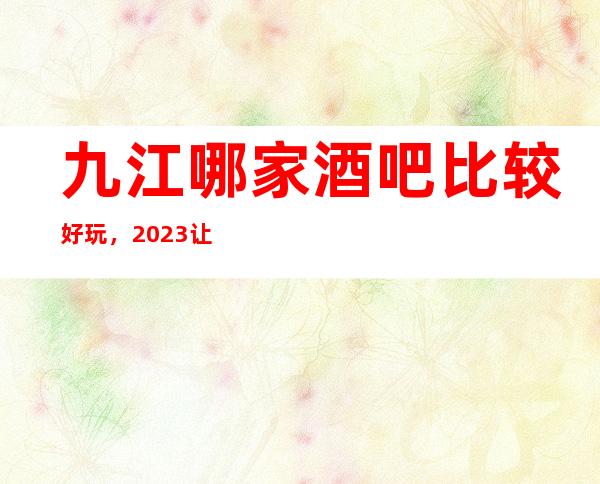 九江哪家酒吧比较好玩，2023让你对酒吧新的认识