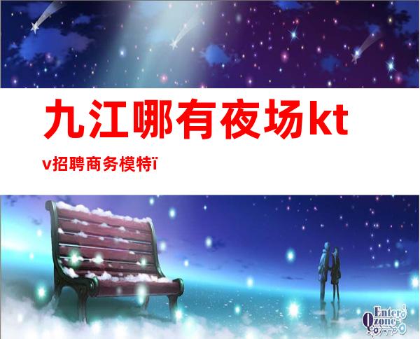 九江哪有夜场ktv招聘商务模特(九江夜场招聘信息网站)