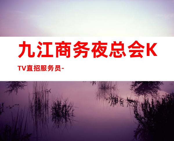 九江商务夜总会KTV直招服务员-正规商务KTV好上班