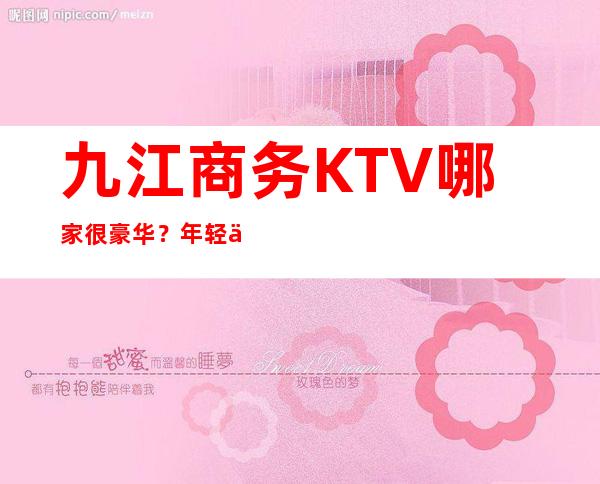 九江商务KTV哪家很豪华？年轻人喜欢的KTV前十榜单一览