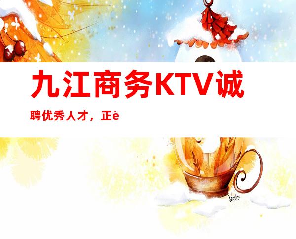 九江商务KTV诚聘优秀人才,正规管理,正规服务, 工资当天结算