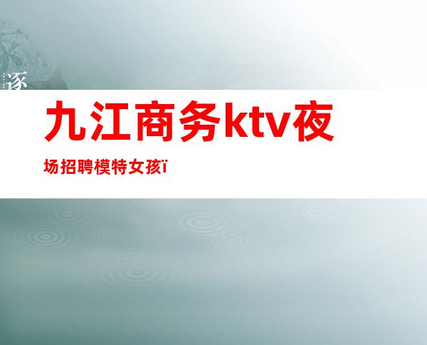 九江商务ktv夜场招聘模特女孩(九江夜场招聘信息网站)