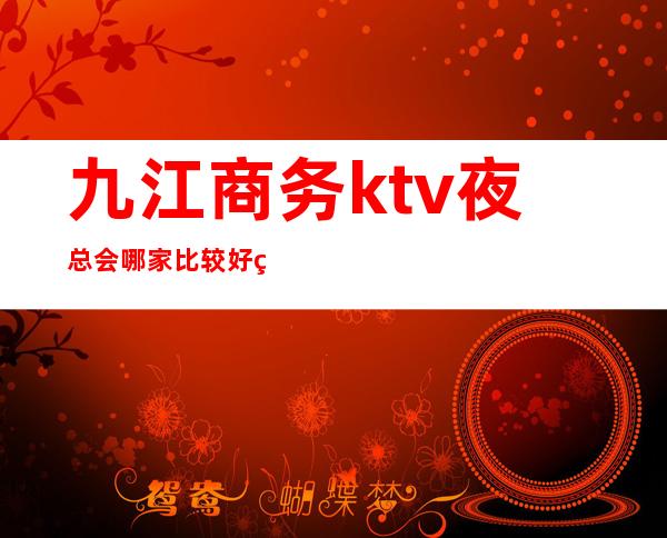 九江商务ktv夜总会哪家比较好玩？九江高档夜总会预订