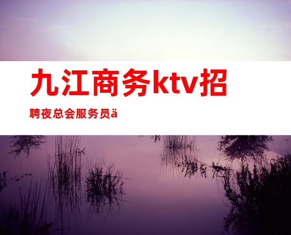 九江商务ktv招聘夜总会服务员一千二起上班无任务
