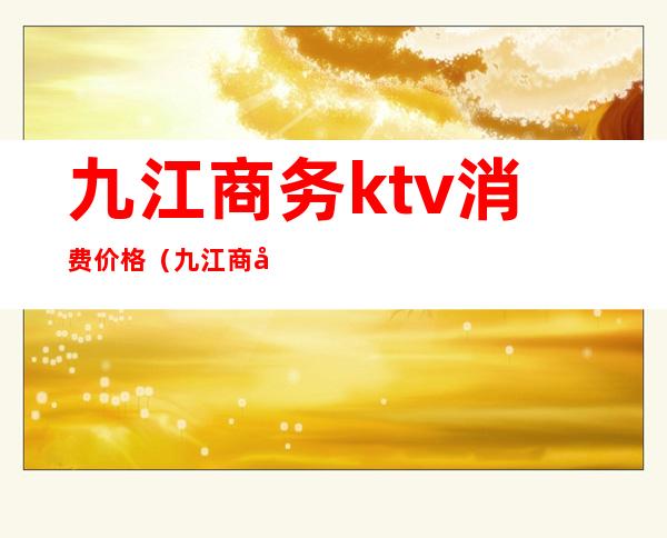 九江商务ktv消费价格（九江商务ktv消费价格表）