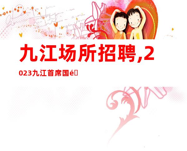 九江场所招聘,2023九江首席国际KTV面向全国诚聘晚班服务员