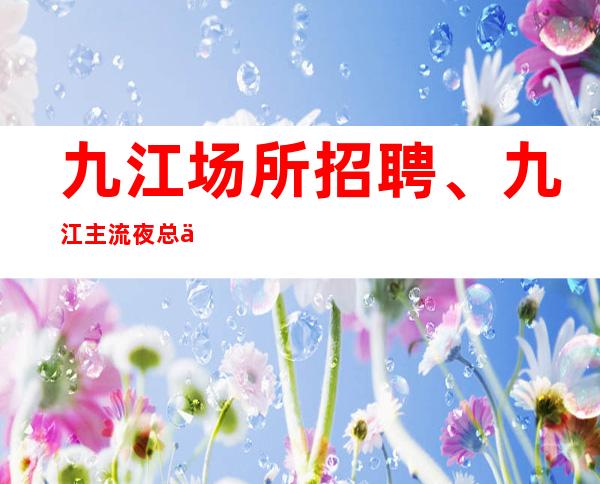 九江场所招聘、九江主流夜总会没有竞争没有任务上班轻松自
