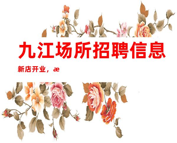 九江场所招聘信息新店开业，急需50女孩