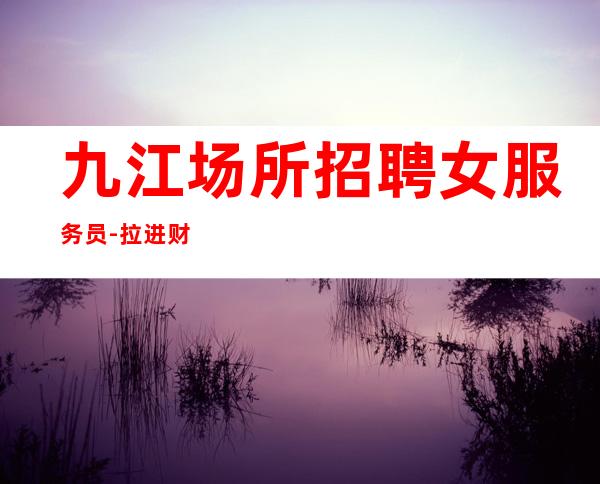九江场所招聘女服务员-拉进财富的距离,从选择九江夜总会开始
