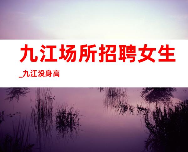 九江场所招聘女生_九江没身高要求夜总会没竞争人格带飞高收入技巧