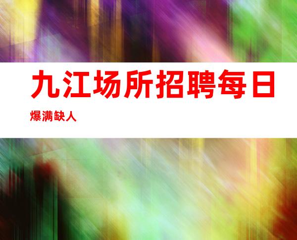 九江场所招聘 每日爆满 缺人