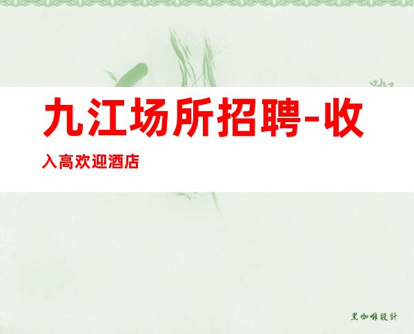 九江场所招聘-收入高欢迎酒店住宿