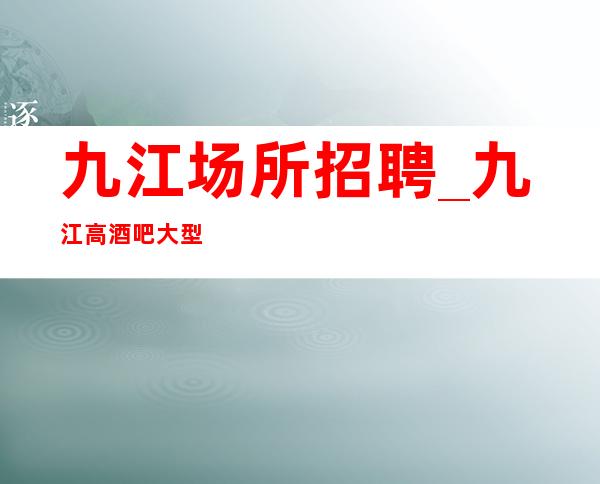 九江场所招聘_九江高酒吧大型独特上榜埋头苦干