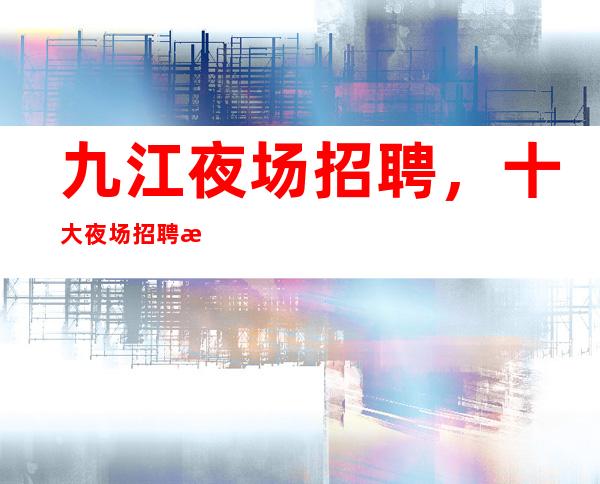 九江夜场招聘，十大夜场招聘排名