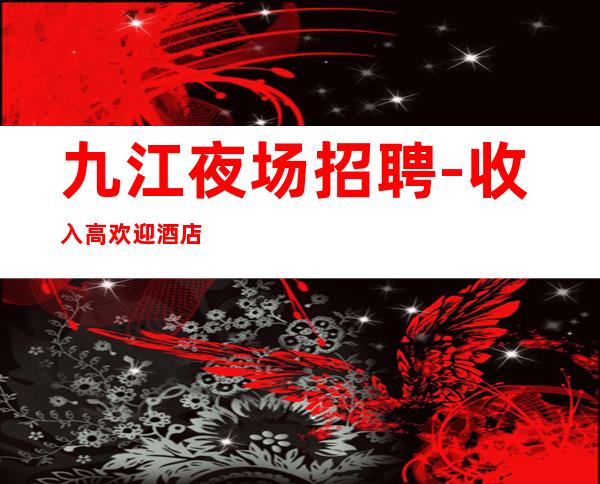 九江夜场招聘-收入高欢迎酒店住宿