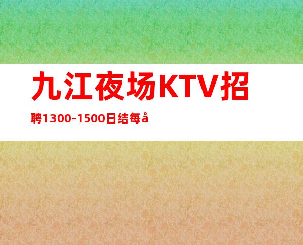 九江夜场KTV招聘1300-1500日结.每天爆满缺人.报销路费