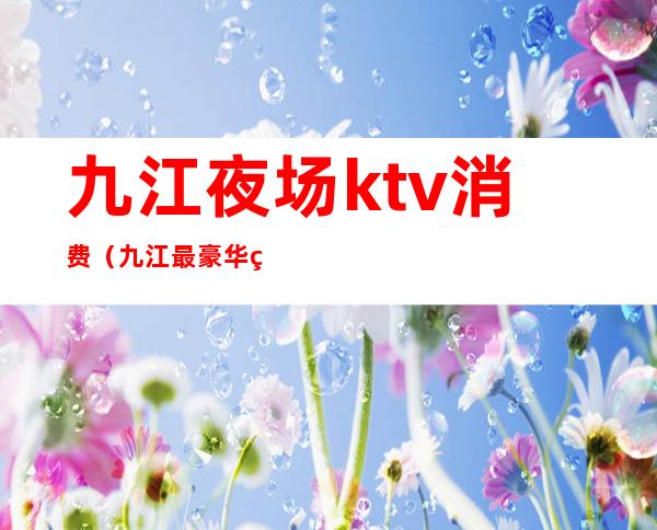 九江夜场ktv消费（九江最豪华的ktv）