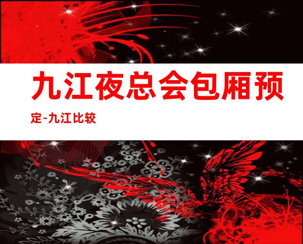 九江夜总会包厢预定-九江比较好玩的夜总会KTV预订