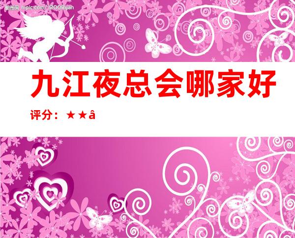 九江夜总会哪家好/评分:★★★★☆/性价比:95分