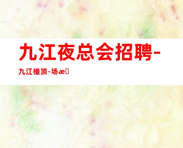 九江夜总会招聘-九江樶顶-场所招聘兼职服务生工作自由安排