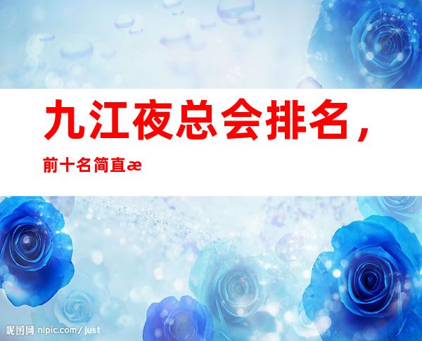 九江夜总会排名，前十名简直是精奢界的天花板一样的存在