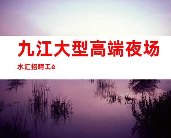 九江大型高端夜场/水汇招聘 工资日结不封顶 包吃包住 无任务