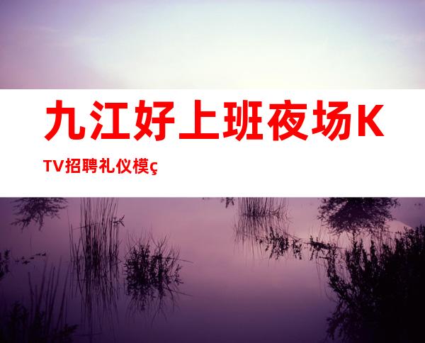 九江好上班夜场KTV招聘礼仪模特无ic卡无任务