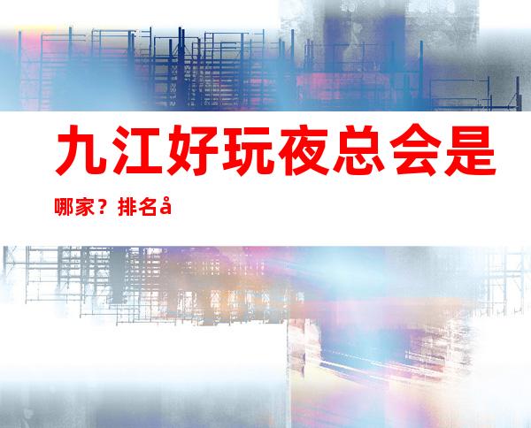 九江好玩夜总会是哪家？排名前十的让人流连忘返