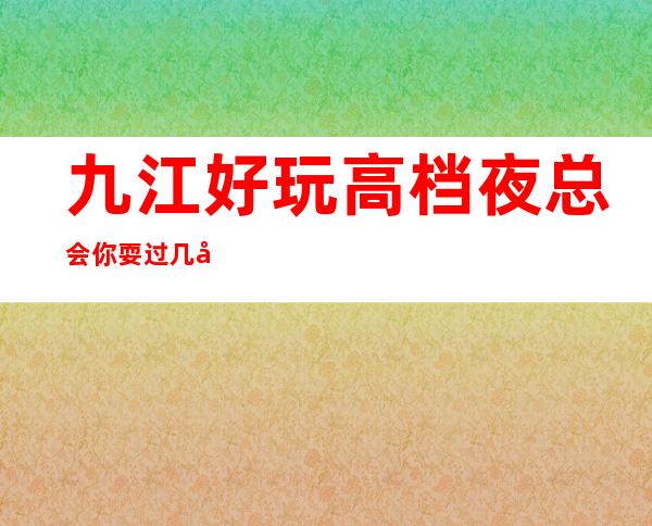 九江好玩高档夜总会你耍过几家，九江五大高端夜总会排名