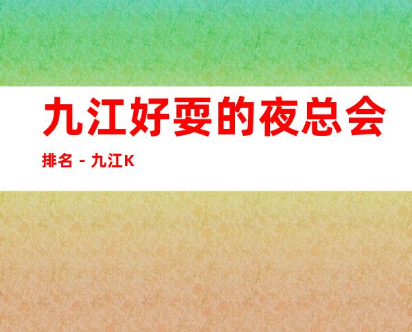 九江好耍的夜总会排名－九江KTV俱乐部高端好玩乐！