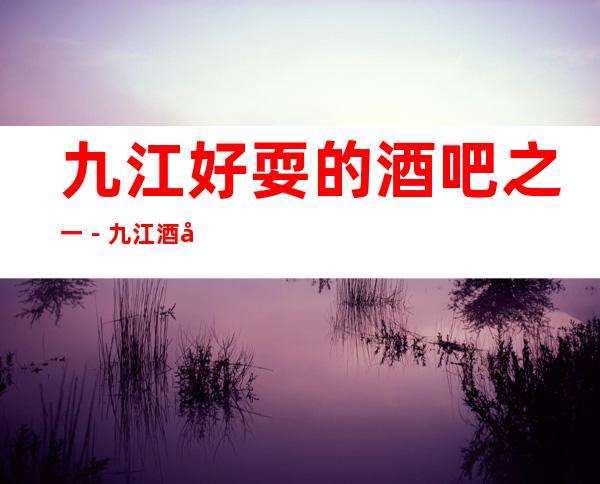 九江好耍的酒吧之一－九江酒吧俱乐部更高好玩乐！