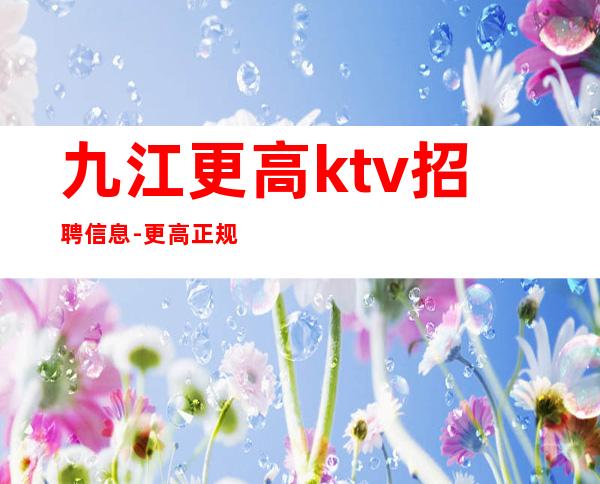 九江更高ktv招聘信息-更高正规夜总会娱乐会所招聘员工