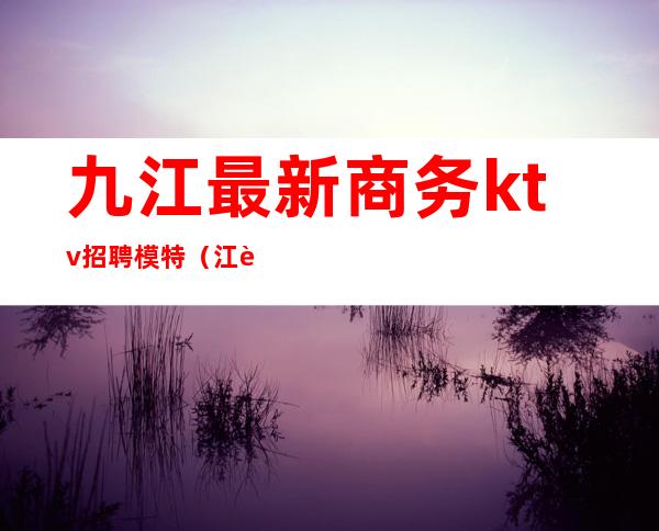 九江最新商务ktv招聘模特(江西九江ktv招聘)