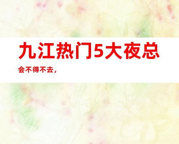 九江热门5大夜总会不得不去，哪家好玩