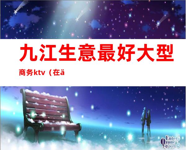 九江生意最好大型商务ktv(在九江做什么生意好)