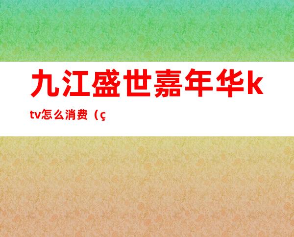 九江盛世嘉年华ktv怎么消费(盛世嘉年华量贩式KTV怎么样)